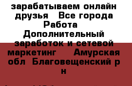 зарабатываем онлайн друзья - Все города Работа » Дополнительный заработок и сетевой маркетинг   . Амурская обл.,Благовещенский р-н